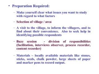 • Preparation Required:
  – Make yourself clear what issues you want to study
    with regard to what factors
  – Selection of village / area
  – A visit to the village, to inform the villagers, and to
    find about their convenience. Also to seek help in
    identifying possible respondents
  – Buzz session         - division of responsibilities
    (facilitation, interviews observer, process recorder,
    content recorder)

  – Materials – locally available materials like stones,
    sticks, seeds, chalk powder, large sheets of paper
    and marker pens to record output.
 