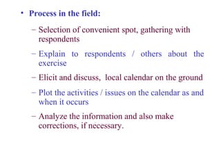 • Process in the field:
   – Selection of convenient spot, gathering with
     respondents
   – Explain to respondents / others about the
     exercise
   – Elicit and discuss, local calendar on the ground
   – Plot the activities / issues on the calendar as and
     when it occurs
   – Analyze the information and also make
     corrections, if necessary.
 
