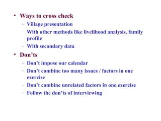 • Ways to cross check
  – Village presentation
  – With other methods like livelihood analysis, family
    profile
  – With secondary data
• Don’ts
  – Don’t impose our calendar
  – Don’t combine too many issues / factors in one
    exercise
  – Don’t combine unrelated factors in one exercise
  – Follow the don’ts of interviewing
 