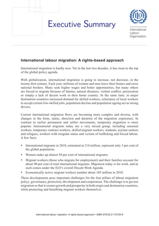 Executive Summary

International labour migration: A rights-based approach
International migration is hardly new. Yet in the last two decades, it has risen to the top
of the global policy agenda.
With globalization, international migration is going to increase, not decrease, in the
twenty-first century. Each year, millions of women and men leave their homes and cross
national borders. Many seek higher wages and better opportunities, but many others
are forced to migrate because of famine, natural disasters, violent conflict, persecution
or simply a lack of decent work in their home country. At the same time, in major
destination countries increased demand for skilled workers, reluctance of local workers
to accept certain low-skilled jobs, population decline and population ageing act as strong
drivers.
Current international migration flows are becoming more complex and diverse, with
changes in the form, status, direction and duration of the migration experience. In
contrast to earlier permanent and settler movements, temporary migration is more
popular. International migrants today are a very mixed group, including seasonal
workers, temporary contract workers, skilled migrant workers, students, asylum seekers
and refugees, workers with irregular status and victims of trafficking and forced labour.
A few facts:
•	 International migrants in 2010, estimated at 214 million, represent only 3 per cent of
the global population.
•	 Women make up almost 50 per cent of international migrants.
•	 Migrant workers (those who migrate for employment) and their families account for
about 90 per cent of total international migrants. Migration today is for work, and as
such comes under the ILO’s overall Decent Work Agenda.
•	 Economically active migrant workers number about 105 million in 2010.
These developments pose important challenges for the four pillars of labour migration
policy: governance, protection, development and cooperation. The challenge is to govern
migration so that it creates growth and prosperity in both origin and destination countries,
while protecting and benefiting migrant workers themselves.

International labour migration: A rights-based approach • ISBN 978-92-2-119120-9

 