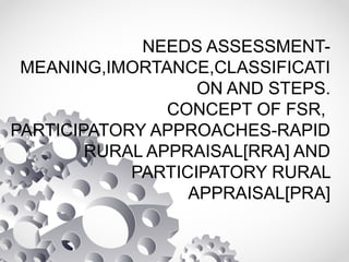 NEEDS ASSESSMENT-
MEANING,IMORTANCE,CLASSIFICATI
ON AND STEPS.
CONCEPT OF FSR,
PARTICIPATORY APPROACHES-RAPID
RURAL APPRAISAL[RRA] AND
PARTICIPATORY RURAL
APPRAISAL[PRA]
 