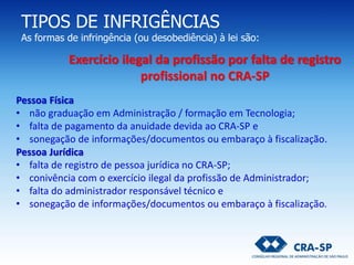 TIPOS DE INFRIGÊNCIAS
As formas de infringência (ou desobediência) à lei são:
Pessoa Física
• não graduação em Administração / formação em Tecnologia;
• falta de pagamento da anuidade devida ao CRA-SP e
• sonegação de informações/documentos ou embaraço à fiscalização.
Pessoa Jurídica
• falta de registro de pessoa jurídica no CRA-SP;
• conivência com o exercício ilegal da profissão de Administrador;
• falta do administrador responsável técnico e
• sonegação de informações/documentos ou embaraço à fiscalização.
Exercício ilegal da profissão por falta de registro
profissional no CRA-SP
 