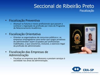 Seccional de Ribeirão Preto
Fiscalização
• Fiscalização Preventiva
– Alcançar os futuros e novos profissionais que passam a
conhecer a legislação da profissão por meio do Programa
de Relacionamento Acadêmico.
• Fiscalização Orientativa
– Orientar as organizadoras de concursos públicos e as
empresas empregadoras para evitar que cargos privativos
do administrador sejam ocupados por profissionais
inabilitados, o que caracteriza, inclusive, o exercício ilegal
da profissão de administrador.
• Fiscalização das Empresas de
Administração
– Fiscalizar as empresas que oferecem e prestam serviços à
sociedade nas áreas da administração.
 