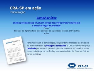 CRA-SP em ação
Fiscalização
Para incentivar a participação, resguardar o mercado de trabalho
do administrador e proteger a sociedade, o CRA-SP criou o espaço
Denúncia para que as pessoas possam informar o Conselho sobre
o exercício ilegal da profissão, tanto no âmbito de Pessoas Físicas
como Jurídicas.
Comitê de Ética
analisa processos que envolvem a ética dos profissionais/ empresas e
o exercício ilegal da profissão.
Como?
detecção de diploma falso e de atestado de capacidade técnica. Entre outras
ações.
 