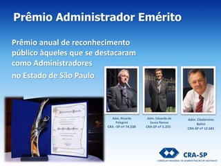 Prêmio anual de reconhecimento
público àqueles que se destacaram
como Administradores
no Estado de São Paulo
Adm. Ricardo
Pelegrini
CRA –SP nº 74.538
Adm. Eduardo de
Souza Ramos
CRA-SP nº 5.255
Adm. Cledorvino
Belini
CRA-SP nº 12.681
Prêmio Administrador Emérito
 
