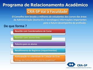 O Conselho tem levado a milhares de estudantes dos cursos das áreas
da Administração (bacharéis e tecnólogos) informações importantes
para o futuro desempenho da profissão.
De que forma ?
Programa de Relacionamento Acadêmico
CRA-SP Vai à Faculdade
Reunião com Coordenadores de Curso
Reunião com alunos-links
Palestra para os alunos
Recolhimento de Registros (requerimentos)
Participação na solenidade de Colação de Grau
Entrega das Carteiras (CIP) e Mérito Acadêmico*
 