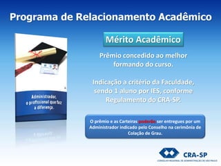 Programa de Relacionamento Acadêmico
Mérito Acadêmico
O prêmio e as Carteiras poderão ser entregues por um
Administrador indicado pelo Conselho na cerimônia de
Colação de Grau.
Prêmio concedido ao melhor
formando do curso.
Indicação a critério da Faculdade,
sendo 1 aluno por IES, conforme
Regulamento do CRA-SP.
 