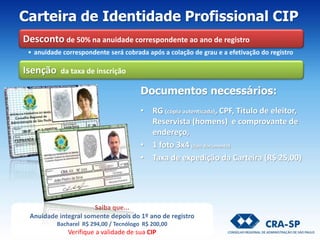 Documentos necessários:
• RG (cópia autenticada), CPF, Título de eleitor,
Reservista (homens) e comprovante de
endereço,
• 1 foto 3x4 (tipo documento)
• Taxa de expedição da Carteira (R$ 25,00)
Carteira de Identidade Profissional CIP
Desconto de 50% na anuidade correspondente ao ano de registro
• anuidade correspondente será cobrada após a colação de grau e a efetivação do registro
Isenção da taxa de inscrição
Saiba que...
Anuidade integral somente depois do 1º ano de registro
Bacharel R$ 294,00 / Tecnólogo R$ 200,00
Verifique a validade de sua CIP
 