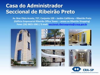Casa do Administrador
Seccional de Ribeirão Preto
Av. Braz Olaia Acosta, 727, Conjunto 109 – Jardim Califórnia – Ribeirão Preto
(Edifício Empresarial Ribeirão Office Tower – anexo ao Ribeirão Shopping)
Fone: (16) 3621-1061 / E-mail: seccional.ribeiraopreto@crasp.gov.br
 