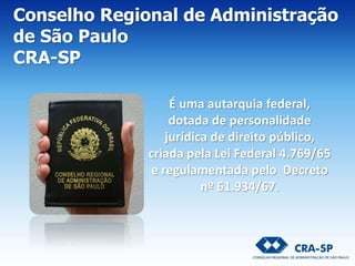 É uma autarquia federal,
dotada de personalidade
jurídica de direito público,
criada pela Lei Federal 4.769/65
e regulamentada pelo Decreto
nº 61.934/67.
Conselho Regional de Administração
de São Paulo
CRA-SP
 