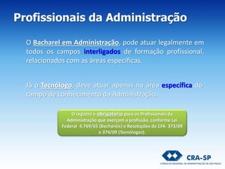 Profissionais da Administração
O registro é obrigatório para os Profissionais da
Administração que exerçam a profissão, conforme Lei
Federal 4.769/65 (Bacharéis) e Resoluções do CFA 373/09
e 374/09 (Tecnólogos).
O Bacharel em Administração, pode atuar legalmente em
todos os campos interligados de formação profissional,
relacionados com as áreas específicas.
Já o Tecnólogo, deve atuar apenas na área específica do
campo de conhecimento da Administração.
 