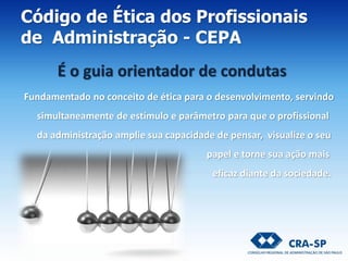 Fundamentado no conceito de ética para o desenvolvimento, servindo
simultaneamente de estímulo e parâmetro para que o profissional
da administração amplie sua capacidade de pensar, visualize o seu
papel e torne sua ação mais
eficaz diante da sociedade.
Código de Ética dos Profissionais
de Administração - CEPA
É o guia orientador de condutas
 