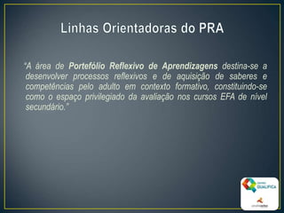 “A área de Portefólio Reflexivo de Aprendizagens destina-se a
desenvolver processos reflexivos e de aquisição de saberes e
competências pelo adulto em contexto formativo, constituindo-se
como o espaço privilegiado da avaliação nos cursos EFA de nível
secundário.”
10
 
