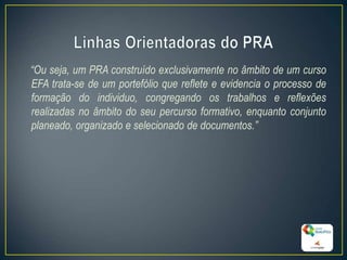 “Ou seja, um PRA construído exclusivamente no âmbito de um curso
EFA trata-se de um portefólio que reflete e evidencia o processo de
formação do individuo, congregando os trabalhos e reflexões
realizadas no âmbito do seu percurso formativo, enquanto conjunto
planeado, organizado e selecionado de documentos.”
11
 