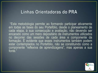 “Esta metodologia permite ao formando participar ativamente
em todas as fases do seu Portefólio, desde o planeamento de
cada etapa, à sua consecução e avaliação, não devendo ser
encarado como um mero depositário de instrumentos utilizados
no decorrer das sessões de cada área e componente da
formação. É evidente que esses instrumentos também podem
estar contemplados no Portefólio, não se constituindo como a
componente “reflexiva de aprendizagens”, mas apenas a sua
fonte.”
13
 