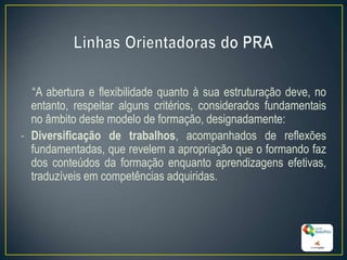 “A abertura e flexibilidade quanto à sua estruturação deve, no
entanto, respeitar alguns critérios, considerados fundamentais
no âmbito deste modelo de formação, designadamente:
- Diversificação de trabalhos, acompanhados de reflexões
fundamentadas, que revelem a apropriação que o formando faz
dos conteúdos da formação enquanto aprendizagens efetivas,
traduzíveis em competências adquiridas.
14
 