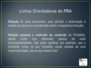 - Datação de cada documento, para permitir a observação e
analise do percurso e ponderação sobre a respectiva evolução;
- Seleção pessoal e motivada do conteúdo do Portefólio,
dando conta dos diferentes passos de cada
documento/trabalho. Isto pode significar, por exemplo, que o
formando inclua no seu Portefólio várias versões de uma
mesma atividade, até ao seu estado final.”
15
 