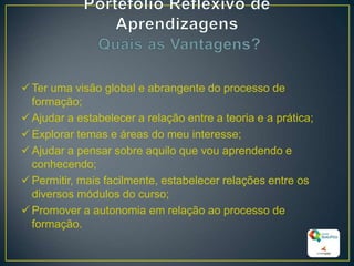 Ter uma visão global e abrangente do processo de
formação;
Ajudar a estabelecer a relação entre a teoria e a prática;
Explorar temas e áreas do meu interesse;
Ajudar a pensar sobre aquilo que vou aprendendo e
conhecendo;
Permitir, mais facilmente, estabelecer relações entre os
diversos módulos do curso;
Promover a autonomia em relação ao processo de
formação.
18
 