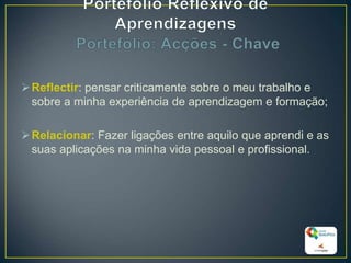 Reflectir: pensar criticamente sobre o meu trabalho e
sobre a minha experiência de aprendizagem e formação;
Relacionar: Fazer ligações entre aquilo que aprendi e as
suas aplicações na minha vida pessoal e profissional.
19
 