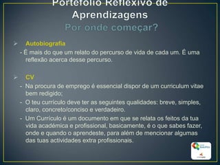  Autobiografia
- É mais do que um relato do percurso de vida de cada um. É uma
reflexão acerca desse percurso.
 CV
- Na procura de emprego é essencial dispor de um curriculum vitae
bem redigido;
- O teu currículo deve ter as seguintes qualidades: breve, simples,
claro, concreto/conciso e verdadeiro.
- Um Currículo é um documento em que se relata os feitos da tua
vida académica e profissional, basicamente, é o que sabes fazer,
onde e quando o aprendeste, para além de mencionar algumas
das tuas actividades extra profissionais.
27
 