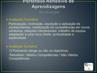 Avaliação Formativa
Participação, motivação, aquisição e aplicação de
conhecimentos, mobilização de competências em novos
contextos, relações interpessoais, trabalho de equipa,
adaptação a uma nova tarefa, pontualidade e
assiduidade
Avaliação Sumativa
O Formando atinge ou não os objectivos;
Resultado: Validou Competências / Não Validou
Competências.
29
 