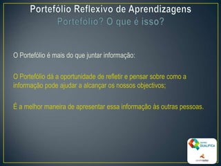 O Portefólio é mais do que juntar informação:
O Portefólio dá a oportunidade de refletir e pensar sobre como a
informação pode ajudar a alcançar os nossos objectivos;
É a melhor maneira de apresentar essa informação às outras pessoas.
4
 