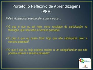 Refletir é perguntar e responder a mim mesmo…
O que é que eu sei hoje, como resultado da participação na
formação, que não sabia a semana passada?
O que é que eu posso fazer hoje que não sabia/podia fazer a
semana passada?
O que é que eu hoje poderia ensinar a um colega/familiar que não
poderia ensinar a semana passada?
7
 
