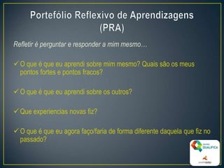 Refletir é perguntar e responder a mim mesmo…
O que é que eu aprendi sobre mim mesmo? Quais são os meus
pontos fortes e pontos fracos?
O que é que eu aprendi sobre os outros?
Que experiencias novas fiz?
O que é que eu agora faço/faria de forma diferente daquela que fiz no
passado?
8
 
