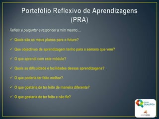 Refletir é perguntar e responder a mim mesmo…
 Quais são os meus planos para o futuro?
 Que objectivos de aprendizagem tenho para a semana que vem?
 O que aprendi com este módulo?
 Quais as dificuldade e facilidades dessas aprendizagens?
 O que poderia ter feito melhor?
 O que gostaria de ter feito de maneira diferente?
 O que gostaria de ter feito e não fiz?
9
 