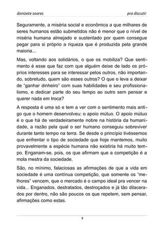 donizete soares pra discutir
Seguramente, a miséria social e econômica a que milhares de
seres humanos estão submetidos não é menor que o nível de
miséria humana almejado e sustentado por quem consegue
pegar para si próprio a riqueza que é produzida pela grande
maioria...
Mas, voltando aos solidários, o que os mobiliza? Que senti-
mento é esse que faz com que alguém deixe de lado os pró-
prios interesses para se interessar pelos outros, não importan-
do, sobretudo, quem são esses outros? O que o leva a deixar
de “ganhar dinheiro” com suas habilidades e seu profissiona-
lismo, e dedicar parte do seu tempo ao outro sem pensar e
querer nada em troca?
A resposta é uma só e tem a ver com o sentimento mais anti-
go que o homem desenvolveu: o apoio mútuo. O apoio mútuo
é o que há de verdadeiramente nobre na história da humani-
dade, a razão pela qual o ser humano conseguiu sobreviver
durante tanto tempo na terra. Se desde o princípio tivéssemos
que enfrentar o tipo de sociedade que hoje mantemos, muito
provavelmente a espécie humana não existiria há muito tem-
po. Enganam-se, pois, os que afirmam que a competição é a
mola mestra da sociedade.
São, no mínimo, falaciosas as afirmações de que a vida em
sociedade é uma contínua competição, que somente os “me-
lhores” vencem, que o mercado é o campo ideal pra vencer na
vida... Enganados, destratados, destroçados e já tão dilacera-
dos por dentro, não são poucos os que repetem, sem pensar,
afirmações como estas.
8
 