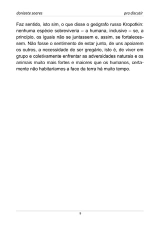 donizete soares pra discutir
Faz sentido, isto sim, o que disse o geógrafo russo Kropotkin:
nenhuma espécie sobreviveria – a humana, inclusive – se, a
princípio, os iguais não se juntassem e, assim, se fortaleces-
sem. Não fosse o sentimento de estar junto, de uns apoiarem
os outros, a necessidade de ser gregário, isto é, de viver em
grupo e coletivamente enfrentar as adversidades naturais e os
animais muito mais fortes e maiores que os humanos, certa-
mente não habitaríamos a face da terra há muito tempo.
9
 