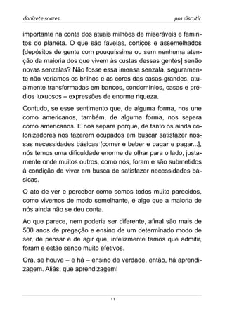 donizete soares pra discutir
importante na conta dos atuais milhões de miseráveis e famin-
tos do planeta. O que são favelas, cortiços e assemelhados
[depósitos de gente com pouquíssima ou sem nenhuma aten-
ção da maioria dos que vivem às custas dessas gentes] senão
novas senzalas? Não fosse essa imensa senzala, seguramen-
te não veríamos os brilhos e as cores das casas-grandes, atu-
almente transformadas em bancos, condomínios, casas e pré-
dios luxuosos – expressões de enorme riqueza.
Contudo, se esse sentimento que, de alguma forma, nos une
como americanos, também, de alguma forma, nos separa
como americanos. E nos separa porque, de tanto os ainda co-
lonizadores nos fazerem ocupados em buscar satisfazer nos-
sas necessidades básicas [comer e beber e pagar e pagar...],
nós temos uma dificuldade enorme de olhar para o lado, justa-
mente onde muitos outros, como nós, foram e são submetidos
à condição de viver em busca de satisfazer necessidades bá-
sicas.
O ato de ver e perceber como somos todos muito parecidos,
como vivemos de modo semelhante, é algo que a maioria de
nós ainda não se deu conta.
Ao que parece, nem poderia ser diferente, afinal são mais de
500 anos de pregação e ensino de um determinado modo de
ser, de pensar e de agir que, infelizmente temos que admitir,
foram e estão sendo muito efetivos.
Ora, se houve – e há – ensino de verdade, então, há aprendi-
zagem. Aliás, que aprendizagem!
11
 
