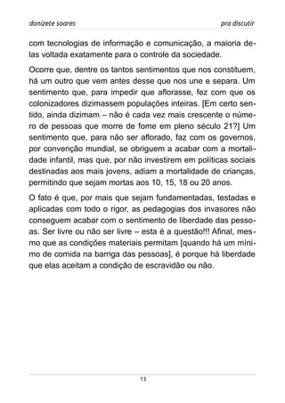 donizete soares pra discutir
com tecnologias de informação e comunicação, a maioria de-
las voltada exatamente para o controle da sociedade.
Ocorre que, dentre os tantos sentimentos que nos constituem,
há um outro que vem antes desse que nos une e separa. Um
sentimento que, para impedir que aflorasse, fez com que os
colonizadores dizimassem populações inteiras. [Em certo sen-
tido, ainda dizimam – não é cada vez mais crescente o núme-
ro de pessoas que morre de fome em pleno século 21?] Um
sentimento que, para não ser aflorado, faz com os governos,
por convenção mundial, se obriguem a acabar com a mortali-
dade infantil, mas que, por não investirem em políticas sociais
destinadas aos mais jovens, adiam a mortalidade de crianças,
permitindo que sejam mortas aos 10, 15, 18 ou 20 anos.
O fato é que, por mais que sejam fundamentadas, testadas e
aplicadas com todo o rigor, as pedagogias dos invasores não
conseguem acabar com o sentimento de liberdade das pesso-
as. Ser livre ou não ser livre – esta é a questão!!! Afinal, mes-
mo que as condições materiais permitam [quando há um míni-
mo de comida na barriga das pessoas], é porque há liberdade
que elas aceitam a condição de escravidão ou não.
13
 