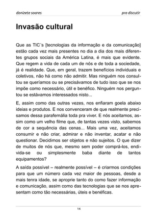 donizete soares pra discutir
Invasão cultural
Que as TIC´s [tecnologias da informação e da comunicação]
estão cada vez mais presentes no dia a dia dos mais diferen-
tes grupos sociais da América Latina, é mais que evidente.
Que regem a vida de cada um de nós e de toda a sociedade,
já é realidade. Que, em geral, trazem benefícios individuais e
coletivos, não há como não admitir. Mas ninguém nos consul-
tou se queríamos ou se precisávamos de tudo isso que se nos
impõe como necessário, útil e benéfico. Ninguém nos pergun-
tou se estávamos interessados nisto...
E, assim como das outras vezes, nos enfiaram goela abaixo
ideias e produtos. E nos convenceram de que realmente preci-
samos dessa parafernália toda pra viver. E nós aceitamos, as-
sim como um velho filme que, de tantas vezes visto, sabemos
de cor a sequência das cenas... Mais uma vez, aceitamos
consumir e não criar, admirar e não inventar, acatar e não
questionar. Decidimos ser objetos e não sujeitos. O que dizer
de muitos de nós que, mesmo sem poder comprá-los, endi-
vida-se ou simplesmente baba diante de tantos
equipamentos?
A saída possível – realmente possível – é criarmos condições
para que um número cada vez maior de pessoas, desde a
mais tenra idade, se aproprie tanto do como fazer informação
e comunicação, assim como das tecnologias que se nos apre-
sentam como tão necessárias, úteis e benéficas.
14
 