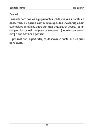 donizete soares pra discutir
Como?
Fazendo com que os equipamentos [cada vez mais baratos e
acessíveis, de acordo com a estratégia dos invasores] sejam
conhecidos e manipulados por toda e qualquer pessoa, a fim
de que elas os utilizem para expressarem [do jeito que quise-
rem] o que sentem e pensam.
É possível que, a partir daí, mudando-se o ponto, a vista tam-
bém mude...
15
 
