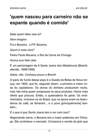 donizete soares pra discutir
'quem nasceu para carneiro não se
espante quando é comido'
Sabe quem falou isso ai?
Nem imagino.
Foi o Bocarra, o P.P. Bocarra.
Quem é esse cara?
Pedro Paulo Bocarra, o Rei da Carne de Chicago.
Nunca ouvi falar dele.
É um personagem de A Santa Joana dos Matadouros [Brecht,
alemão, 1898/1956]
Sabia, não. Conheço pouco o Brecht.
O pano de fundo dessa peça é a Queda da Bolsa de Nova Ior-
que, em 1929, que foi, segundo dizem, a primeira e maior cri-
se do capitalismo. Os donos do dinheiro produziram muito,
mas não tinha quem comprasse os seus produtos. Havia mais
oferta que procura. Então, a quebradeira foi geral. Os endi-
nheirados, inclusive os do Brasil, que na época eram os fazen-
deiros do café, se ferraram... e o povo [principalmente] tam-
bém...
E o que é que Santa Joana tem a ver com isso?
Negociando carne, o Bocarra era o maior poderoso em Chica-
go. Ele controlava o mercado. Comprava e vendia do jeito que
16
 