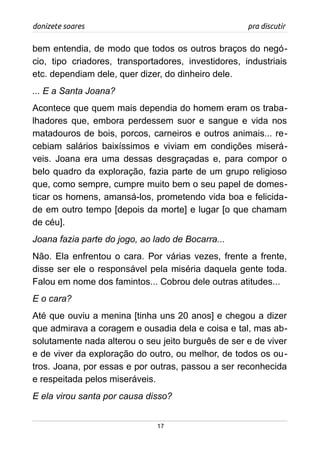 donizete soares pra discutir
bem entendia, de modo que todos os outros braços do negó-
cio, tipo criadores, transportadores, investidores, industriais
etc. dependiam dele, quer dizer, do dinheiro dele.
... E a Santa Joana?
Acontece que quem mais dependia do homem eram os traba-
lhadores que, embora perdessem suor e sangue e vida nos
matadouros de bois, porcos, carneiros e outros animais... re-
cebiam salários baixíssimos e viviam em condições miserá-
veis. Joana era uma dessas desgraçadas e, para compor o
belo quadro da exploração, fazia parte de um grupo religioso
que, como sempre, cumpre muito bem o seu papel de domes-
ticar os homens, amansá-los, prometendo vida boa e felicida-
de em outro tempo [depois da morte] e lugar [o que chamam
de céu].
Joana fazia parte do jogo, ao lado de Bocarra...
Não. Ela enfrentou o cara. Por várias vezes, frente a frente,
disse ser ele o responsável pela miséria daquela gente toda.
Falou em nome dos famintos... Cobrou dele outras atitudes...
E o cara?
Até que ouviu a menina [tinha uns 20 anos] e chegou a dizer
que admirava a coragem e ousadia dela e coisa e tal, mas ab-
solutamente nada alterou o seu jeito burguês de ser e de viver
e de viver da exploração do outro, ou melhor, de todos os ou-
tros. Joana, por essas e por outras, passou a ser reconhecida
e respeitada pelos miseráveis.
E ela virou santa por causa disso?
17
 