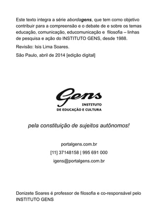 Este texto integra a série abordagens, que tem como objetivo
contribuir para a compreensão e o debate de e sobre os temas
educação, comunicação, educomunicação e filosofia – linhas
de pesquisa e ação do INSTITUTO GENS, desde 1988.
Revisão: Isis Lima Soares.
São Paulo, abril de 2014 [edição digital]
pela constituição de sujeitos autônomos!
portalgens.com.br
[11] 37148158 | 995 691 000
igens@portalgens.com.br
Donizete Soares é professor de filosofia e co-responsável pelo
INSTITUTO GENS
 