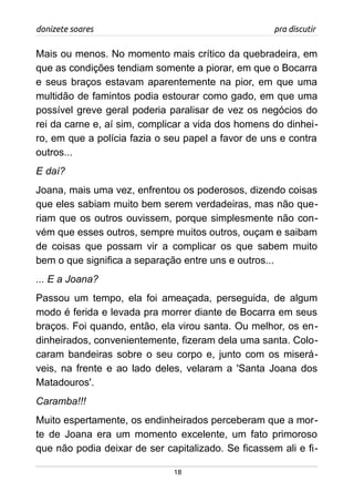 donizete soares pra discutir
Mais ou menos. No momento mais crítico da quebradeira, em
que as condições tendiam somente a piorar, em que o Bocarra
e seus braços estavam aparentemente na pior, em que uma
multidão de famintos podia estourar como gado, em que uma
possível greve geral poderia paralisar de vez os negócios do
rei da carne e, aí sim, complicar a vida dos homens do dinhei-
ro, em que a polícia fazia o seu papel a favor de uns e contra
outros...
E daí?
Joana, mais uma vez, enfrentou os poderosos, dizendo coisas
que eles sabiam muito bem serem verdadeiras, mas não que-
riam que os outros ouvissem, porque simplesmente não con-
vém que esses outros, sempre muitos outros, ouçam e saibam
de coisas que possam vir a complicar os que sabem muito
bem o que significa a separação entre uns e outros...
... E a Joana?
Passou um tempo, ela foi ameaçada, perseguida, de algum
modo é ferida e levada pra morrer diante de Bocarra em seus
braços. Foi quando, então, ela virou santa. Ou melhor, os en-
dinheirados, convenientemente, fizeram dela uma santa. Colo-
caram bandeiras sobre o seu corpo e, junto com os miserá-
veis, na frente e ao lado deles, velaram a 'Santa Joana dos
Matadouros'.
Caramba!!!
Muito espertamente, os endinheirados perceberam que a mor-
te de Joana era um momento excelente, um fato primoroso
que não podia deixar de ser capitalizado. Se ficassem ali e fi-
18
 