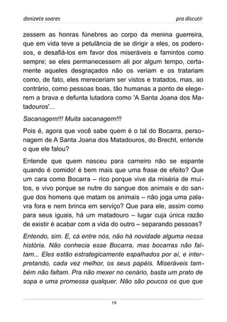 donizete soares pra discutir
zessem as honras fúnebres ao corpo da menina guerreira,
que em vida teve a petulância de se dirigir a eles, os podero-
sos, e desafiá-los em favor dos miseráveis e famintos como
sempre; se eles permanecessem ali por algum tempo, certa-
mente aqueles desgraçados não os veriam e os tratariam
como, de fato, eles mereceriam ser vistos e tratados, mas, ao
contrário, como pessoas boas, tão humanas a ponto de elege-
rem a brava e defunta lutadora como 'A Santa Joana dos Ma-
tadouros'...
Sacanagem!!! Muita sacanagem!!!
Pois é, agora que você sabe quem é o tal do Bocarra, perso-
nagem de A Santa Joana dos Matadouros, do Brecht, entende
o que ele falou?
Entende que quem nasceu para carneiro não se espante
quando é comido! é bem mais que uma frase de efeito? Que
um cara como Bocarra – rico porque vive da miséria de mui-
tos, e vivo porque se nutre do sangue dos animais e do san-
gue dos homens que matam os animais – não joga uma pala-
vra fora e nem brinca em serviço? Que para ele, assim como
para seus iguais, há um matadouro – lugar cuja única razão
de existir é acabar com a vida do outro – separando pessoas?
Entendo, sim. E, cá entre nós, não há novidade alguma nessa
história. Não conhecia esse Bocarra, mas bocarras não fal-
tam... Eles estão estrategicamente espalhados por aí, e inter-
pretando, cada vez melhor, os seus papéis. Miseráveis tam-
bém não faltam. Pra não mexer no cenário, basta um prato de
sopa e uma promessa qualquer. Não são poucos os que que
19
 