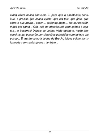 donizete soares pra discutir
ainda caem nessa conversa! E para que o espetáculo conti-
nue, é preciso que Joana exista; que ela fale, que grite, que
corra e que morra... assim... sofrendo muito... até ser transfor-
mada em santa... Ora, não há matadouros sem santos e san-
tas... e bocarras! Depois de Joana, virão outras e, muito pro-
vavelmente, passarão por situações parecidas com as que ela
passou. E, assim como a Joana de Brecht, talvez sejam trans-
formadas em santas joanas também...
20
 