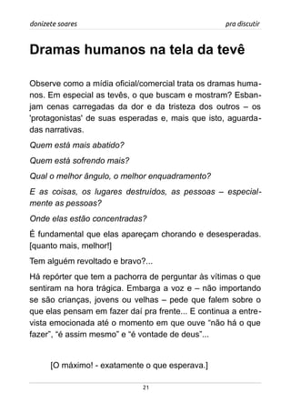 donizete soares pra discutir
Dramas humanos na tela da tevê
Observe como a mídia oficial/comercial trata os dramas huma-
nos. Em especial as tevês, o que buscam e mostram? Esban-
jam cenas carregadas da dor e da tristeza dos outros – os
'protagonistas' de suas esperadas e, mais que isto, aguarda-
das narrativas.
Quem está mais abatido?
Quem está sofrendo mais?
Qual o melhor ângulo, o melhor enquadramento?
E as coisas, os lugares destruídos, as pessoas – especial-
mente as pessoas?
Onde elas estão concentradas?
É fundamental que elas apareçam chorando e desesperadas.
[quanto mais, melhor!]
Tem alguém revoltado e bravo?...
Há repórter que tem a pachorra de perguntar às vítimas o que
sentiram na hora trágica. Embarga a voz e – não importando
se são crianças, jovens ou velhas – pede que falem sobre o
que elas pensam em fazer daí pra frente... E continua a entre-
vista emocionada até o momento em que ouve “não há o que
fazer”, “é assim mesmo” e “é vontade de deus”...
[O máximo! - exatamente o que esperava.]
21
 