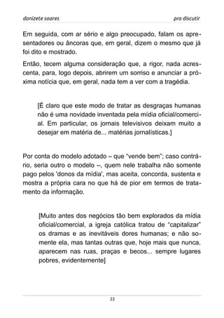 donizete soares pra discutir
Em seguida, com ar sério e algo preocupado, falam os apre-
sentadores ou âncoras que, em geral, dizem o mesmo que já
foi dito e mostrado.
Então, tecem alguma consideração que, a rigor, nada acres-
centa, para, logo depois, abrirem um sorriso e anunciar a pró-
xima notícia que, em geral, nada tem a ver com a tragédia.
[É claro que este modo de tratar as desgraças humanas
não é uma novidade inventada pela mídia oficial/comerci-
al. Em particular, os jornais televisivos deixam muito a
desejar em matéria de... matérias jornalísticas.]
Por conta do modelo adotado – que “vende bem”; caso contrá-
rio, seria outro o modelo –, quem nele trabalha não somente
pago pelos 'donos da mídia', mas aceita, concorda, sustenta e
mostra a própria cara no que há de pior em termos de trata-
mento da informação.
[Muito antes dos negócios tão bem explorados da mídia
oficial/comercial, a igreja católica tratou de “capitalizar”
os dramas e as inevitáveis dores humanas; e não so-
mente ela, mas tantas outras que, hoje mais que nunca,
aparecem nas ruas, praças e becos... sempre lugares
pobres, evidentemente]
22
 