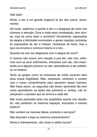 donizete soares pra discutir
Vale tudo!
Afinal, a dor é um grande negócio! [a dor dos outros, obvia-
mente]
Há muito, sabemos o quanto a dor e a desgraça do outro nos
chamam a atenção. Dura e triste essa constatação, sem dúvi-
da, mas há como dizer o contrário? Geralmente, expressões
de alegria e felicidade incomodam e geram reações contrárias
às expressões de dor e tristeza. Gostamos de festa, mas o
que nos envolve e comove mesmo é o luto...
Quantos de nós nos alegramos com a alegria do outro?
O mesmo não ocorre com relação à sua dor; não raro, sofre-
mos com os seus sofrimentos, choramos com ele, não impor-
tando se é alguém próximo ou não. Aprendemos a ser solidári-
os na tristeza.
Tanto as igrejas como as empresas de mídia sacaram bem
essa nossa fragilidade. Mas, sobretudo, contaram e contam
com o nosso consentimento para operarem dessa maneira.
Não fosse assim, as segundas não teriam aprendido tão bem
como aprenderam as lições das primeiras e, ambas, não al-
cançariam o sucesso que se renova a cada dia.
São muito parecidas tanto nos propósitos quanto nos resulta-
do: não partilham os mesmos espaços, buscando o mesmo
público?
Não vendem as mesmas ideias, produtos e serviços?
Não disputam a tapa os mesmos consumidores?
Direta e indiretamente, não visam e obtém lucros?
24
 