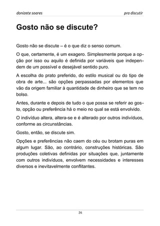 donizete soares pra discutir
Gosto não se discute?
Gosto não se discute – é o que diz o senso comum.
O que, certamente, é um exagero. Simplesmente porque a op-
ção por isso ou aquilo é definida por variáveis que indepen-
dem de um possível e desejável sentido puro.
A escolha do prato preferido, do estilo musical ou do tipo de
obra de arte... são opções perpassadas por elementos que
vão da origem familiar à quantidade de dinheiro que se tem no
bolso.
Antes, durante e depois de tudo o que possa se referir ao gos-
to, opção ou preferência há o meio no qual se está envolvido.
O indivíduo altera, altera-se e é alterado por outros indivíduos,
conforme as circunstâncias.
Gosto, então, se discute sim.
Opções e preferências não caem do céu ou brotam puras em
algum lugar. São, ao contrário, construções históricas. São
produções coletivas definidas por situações que, juntamente
com outros indivíduos, envolvem necessidades e interesses
diversos e inevitavelmente conflitantes.
26
 