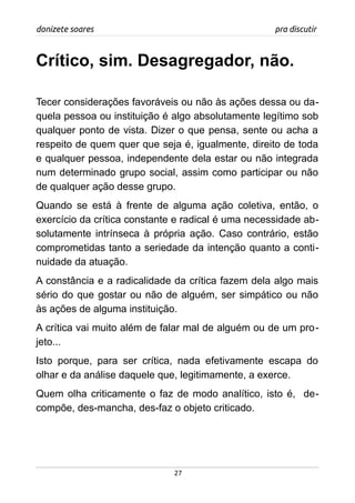 donizete soares pra discutir
Crítico, sim. Desagregador, não.
Tecer considerações favoráveis ou não às ações dessa ou da-
quela pessoa ou instituição é algo absolutamente legítimo sob
qualquer ponto de vista. Dizer o que pensa, sente ou acha a
respeito de quem quer que seja é, igualmente, direito de toda
e qualquer pessoa, independente dela estar ou não integrada
num determinado grupo social, assim como participar ou não
de qualquer ação desse grupo.
Quando se está à frente de alguma ação coletiva, então, o
exercício da crítica constante e radical é uma necessidade ab-
solutamente intrínseca à própria ação. Caso contrário, estão
comprometidas tanto a seriedade da intenção quanto a conti-
nuidade da atuação.
A constância e a radicalidade da crítica fazem dela algo mais
sério do que gostar ou não de alguém, ser simpático ou não
às ações de alguma instituição.
A crítica vai muito além de falar mal de alguém ou de um pro-
jeto...
Isto porque, para ser crítica, nada efetivamente escapa do
olhar e da análise daquele que, legitimamente, a exerce.
Quem olha criticamente o faz de modo analítico, isto é, de-
compõe, des-mancha, des-faz o objeto criticado.
27
 