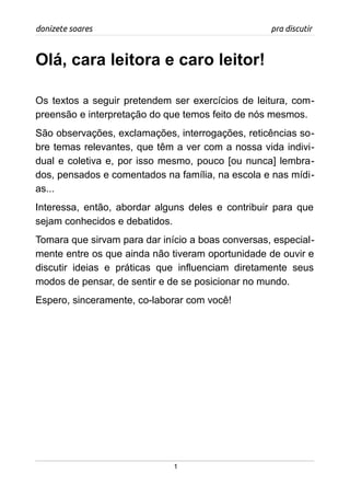 donizete soares pra discutir
Olá, cara leitora e caro leitor!
Os textos a seguir pretendem ser exercícios de leitura, com-
preensão e interpretação do que temos feito de nós mesmos.
São observações, exclamações, interrogações, reticências so-
bre temas relevantes, que têm a ver com a nossa vida indivi-
dual e coletiva e, por isso mesmo, pouco [ou nunca] lembra-
dos, pensados e comentados na família, na escola e nas mídi-
as...
Interessa, então, abordar alguns deles e contribuir para que
sejam conhecidos e debatidos.
Tomara que sirvam para dar início a boas conversas, especial-
mente entre os que ainda não tiveram oportunidade de ouvir e
discutir ideias e práticas que influenciam diretamente seus
modos de pensar, de sentir e de se posicionar no mundo.
Espero, sinceramente, co-laborar com você!
1
 