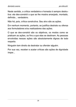 donizete soares pra discutir
Neste sentido, a crítica verdadeira e honesta é sempre destru-
tiva: ela des-constrói o que se lhe mostra arranjado, montado,
definido... verdadeiro.
Não há, pois, crítica construtiva. Seu alvo são as ações.
Em nenhum momento, portanto, se justifica destrato ou ofensa
aos formuladores e/ou realizadores das ações.
O que se des-constrói são os objetivos, os modos como se
praticam as ações, os fins a que elas se destinam. As pessoas
envolvidas nessas ações são absolutamente dignas de todo
respeito.
Ninguém tem direito de destratar ou ofender alguém.
Por sua vez, receber e acatar críticas são ações de dignidade
ímpar...
28
 