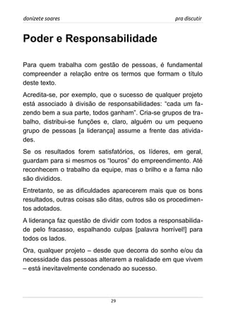 donizete soares pra discutir
Poder e Responsabilidade
Para quem trabalha com gestão de pessoas, é fundamental
compreender a relação entre os termos que formam o título
deste texto.
Acredita-se, por exemplo, que o sucesso de qualquer projeto
está associado à divisão de responsabilidades: “cada um fa-
zendo bem a sua parte, todos ganham”. Cria-se grupos de tra-
balho, distribui-se funções e, claro, alguém ou um pequeno
grupo de pessoas [a liderança] assume a frente das ativida-
des.
Se os resultados forem satisfatórios, os líderes, em geral,
guardam para si mesmos os “louros” do empreendimento. Até
reconhecem o trabalho da equipe, mas o brilho e a fama não
são divididos.
Entretanto, se as dificuldades aparecerem mais que os bons
resultados, outras coisas são ditas, outros são os procedimen-
tos adotados.
A liderança faz questão de dividir com todos a responsabilida-
de pelo fracasso, espalhando culpas [palavra horrível!] para
todos os lados.
Ora, qualquer projeto – desde que decorra do sonho e/ou da
necessidade das pessoas alterarem a realidade em que vivem
– está inevitavelmente condenado ao sucesso.
29
 