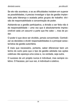 donizete soares pra discutir
Se ele não acontece, e se as dificuldades insistem em superar
as possibilidades, é preciso investigar o tipo de gestão implan-
tada pela liderança e acatada pelos grupos de trabalho: divi-
são de responsabilidade e concentração de poder.
Adotando-se a gestão participativa, a divisão a ser feita não é
de responsabilidade – uma vez que é absolutamente impres-
cindível cada um assumir a parte que lhe cabe –, mas de po-
der.
O poder é que deve ser dividido, jamais concentrado. Centrali-
zar as decisões e dividir responsabilidades é a principal carac-
terística da gestão autoritária.
É mais que necessário, portanto, saber diferenciar bem um
termo do outro para que o tipo de gestão adotada nas ações
coletivas não apareça uma coisa e, na verdade, seja outra.
O sucesso de um projeto nunca é individual, mas sempre co-
letivo. O fracasso, por sua vez, é individual e coletivo.
30
 